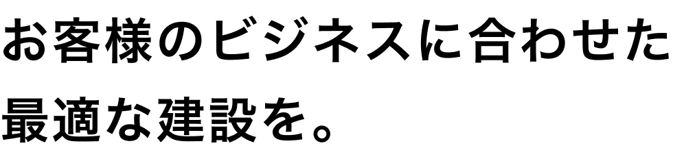 お客様のビジネスに合わせた最適な建設を。